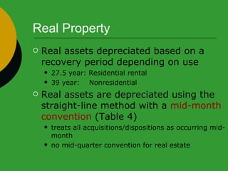 Real Property Real assets depreciated based on a recovery period depending on use 27.5 year: Residential rental 39 year:  Nonresidential Real assets are depreciated using the straight-line method with a  mid-month convention  (Table 4) treats all acquisitions/dispositions as occurring mid-month no mid-quarter convention for real estate 