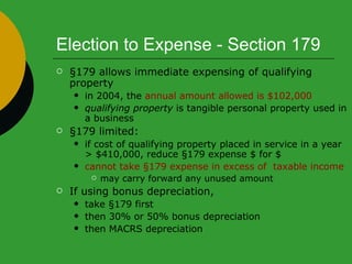 Election to Expense - Section 179 §179 allows immediate expensing of qualifying property in 2004, the  annual amount allowed is $102,000   qualifying property  is tangible personal property used in a business §179 limited: if cost of qualifying property placed in service in a year > $410,000, reduce §179 expense $ for $ cannot take §179 expense in excess of  taxable income may carry forward any unused amount If using bonus depreciation, take §179 first then 30% or 50% bonus depreciation then MACRS depreciation 