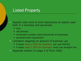 Listed Property Special rules exist to limit deductions on assets used  both in a business and personally cars cell phones  computers (unless used exclusively at business) entertainment equipment Limitation depends on amount of business use if asset  used  >  50% for business , can use MACRS if asset  used < 50% for business , must use straight line Separate section on page 2 of Form 4562 