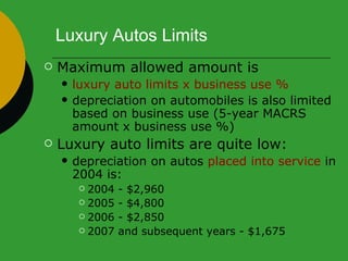 Luxury Autos Limits Maximum allowed amount is  luxury auto limits x business use % depreciation on automobiles is also limited based on business use (5-year MACRS amount x business use %) Luxury auto limits are quite low:  depreciation on autos  placed into service  in 2004 is:  2004 - $2,960  2005 - $4,800 2006 - $2,850 2007 and subsequent years - $1,675 