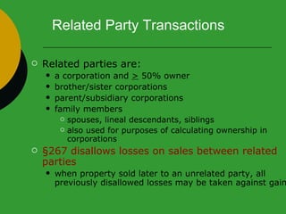 Related Party Transactions Related parties are: a corporation and  >  50% owner brother/sister corporations parent/subsidiary corporations family members  spouses, lineal descendants, siblings also used for purposes of calculating ownership in corporations §267 disallows losses on sales between related parties   when property sold later to an unrelated party, all previously disallowed losses may be taken against gain 