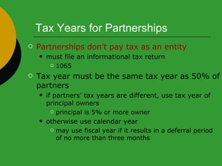 Tax Years for Partnerships Partnerships don’t pay tax as an entity  must file an informational tax return  1065 Tax year must be the same tax year as 50% of partners if partners’ tax years are different, use tax year of principal owners  principal is 5% or more owner otherwise use calendar year may use fiscal year if it results in a deferral period of no more than three months 