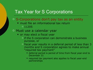 Tax Year for S Corporations S-Corporations don’t pay tax as an entity must file an informational tax return  1120S Must use a calendar year  or may elect a fiscal year  if the S corporation can demonstrate a business purpose, or fiscal year results in a deferral period of less than 3 months and S corporation agrees to make annual “required tax payment” deferral period is period of time from fiscal year-end to December 31 required tax payment also applies to fiscal year-end partnerships 