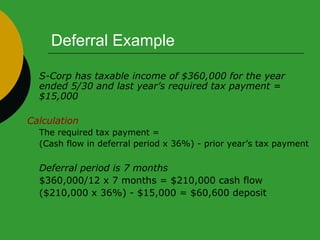 Deferral Example S-Corp has taxable income of $360,000 for the year ended 5/30 and last year’s required tax payment = $15,000 Calculation The required tax payment =  (Cash flow in deferral period x 36%) - prior year’s tax payment Deferral period is 7 months   $360,000/12 x 7 months = $210,000 cash flow  ($210,000 x 36%) - $15,000 = $60,600 deposit 