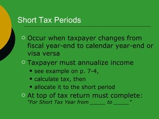 Short Tax Periods Occur when taxpayer changes from fiscal year-end to calendar year-end or visa versa Taxpayer must annualize income see example on p. 7-4,  calculate tax, then  allocate it to the short period At top of tax return must complete:  “For Short Tax Year from _____ to _____” 