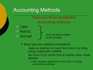 Accounting Methods There are three acceptable  accounting methods Cash Hybrid Accrual  Must use one method consistently make an election on your first return by filing using a particular method file Form 3115 within first 6 months after initial election  this requests permission from IRS to change accounting methods must use same method  for tax & books 