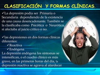 CLASIFICACIÓN  Y FORMAS CLÍNICAS.La depresión podía ser  Primaria o Secundaria  dependiendo de la existencia de una causa desencadenante. También se la clasificaba como  Psicótica  o  Neurótica,   si afectaba al juicio crítico o no.