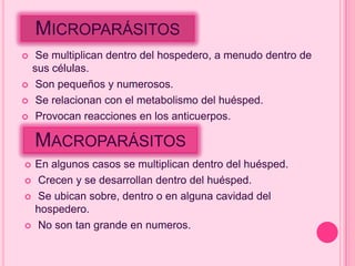 MICROPARÁSITOS
    Se multiplican dentro del hospedero, a menudo dentro de
    sus células.
    Son pequeños y numerosos.
    Se relacionan con el metabolismo del huésped.
    Provocan reacciones en los anticuerpos.

    MACROPARÁSITOS
   En algunos casos se multiplican dentro del huésped.
   Crecen y se desarrollan dentro del huésped.
   Se ubican sobre, dentro o en alguna cavidad del
    hospedero.
   No son tan grande en numeros.
 