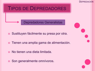 DEPREDACIÓN


TIPOS DE DEPREDADORES

            Depredadores Generalistas


   Sustituyen fácilmente su presa por otra.

   Tienen una amplia gama de alimentación.

   No tienen una dieta limitada.

   Son generalmente omnívoros.
 