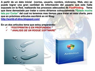 A partir de un dato inicial (correo, usuario, nombre, nickname, Web, etc) se
puede lograr una gran cantidad de información del usuario que este halla
expuesto en la Red, realizando los procesos adecuados de FootPrinting. Tema
que tiene demasiado por tratar o como diríamos coloquialmente “Queda mucha
tela por Cortar” del cual no tenemos mas tiempo para tratar en esta charla, pero
que en próximos artículos escribiré en mi Blog:
http://world-of-dino.blogspot.com/

En un dos articulos tema que estoy preparando:
     “FOOTPRINTIN G EN PROFUNDIDA ”
     “ ANALISIS DE UN ROGUE SOFTWARE"
 