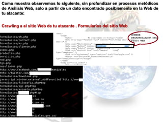Como muestra observemos lo siguiente, sin profundizar en procesos metódicos
de Análisis Web, solo a partir de un dato encontrado posiblemente en la Web de
tu atacante:


Crawling a al sitio Web de tu atacante . Formularios del sitio Web.
 