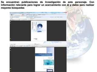 Se encuentran publicaciones de Investigación de este personaje. Con
información relevante para lograr un acercamiento con él y datos para realizar
mayores búsquedas
 