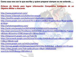 Como cosa rara con lo que escribo y quiero preparar siempre se me extiende…..

Enlaces de Interés para lograr información Competitiva Inteligente de un
Objetivo Militar u Atacante:

http://www.peoplesmart.com/
http://www.123people.es/s/katherine+angulo
https://profiles.google.com/katherock11#katherock11/about
http://www.google.com.co/search?hl=es&tbm=mbl&q=dragonjar&aq=f&aqi=g10&a
ql=&oq=
http://whatismyipaddress.com/
http://wink.com/people/nm/KATHERINE%20ANGULO/l/colombia/
http://pipl.com/search/?FirstName=KATHERINE+&LastName=ANGULO&City=Popaya
n&State=&Country=CO&CategoryID=2&Interface=1
http://blogsearch.google.com.co/?tab=Xb
https://picasaweb.google.com/lh/view?hl=es&q=4v4t4r&authuser=0&um=1&ie=UT
F-8&sa=N&tab=wq#
http://www.google.com.co/intl/es/options/
http://groups.google.com/groups/search?hl=es&q=4v4t4r&qt_s=Buscar+en+Grupos
https://docs.google.com/?tab=go&authuser=0&pli=1#advanced-
search/q=4v4t4r&view=0&hidden=1
 