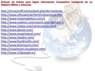Enlaces de Interes para lograr información Competitiva Inteligente de un
Objetivo Militar u Atacante:

http://serversniff.net/content.php?do=hostonip
http://www.inforapid.de/html/srdownload.htm
http://www.myipneighbors.com/1
http://www.cuwhois.com/search.php?domain=1
http://www.chatox.com/whois/whois.html
http://www.iptools.com/
http://www.yougetsignal.com/
http://www.intodns.com/
http://www.freednsinfo.com/
http://www.dnsenquiry.com/
http://visualroute.visualware.com/
http://www.123people.es/
 