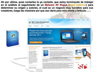 Ah por ultimo, pues contarles lo ya contado, que estoy terminando de trabajar
en el análisis al seguimiento de un Malware AV Rogué (falso antivirus) para
determinar su origen y autores, el cual es un negocio muy lucrativo para sus
creadores, luego les mostrare por que eso daría para otra charla u articulo……
 