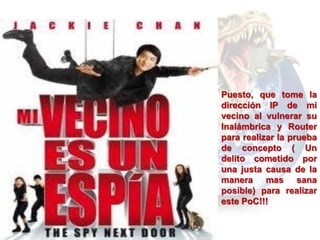 Puesto, que tome la
dirección IP de mi
vecino al vulnerar su
Inalámbrica y Router
para realizar la prueba
de concepto ( Un
delito cometido por
una justa causa de la
manera mas sana
posible) para realizar
este PoC!!!
 
