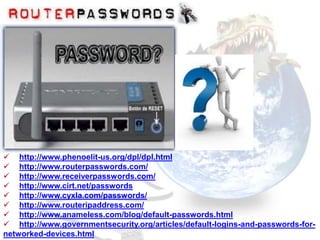  http://www.phenoelit-us.org/dpl/dpl.html
 http://www.routerpasswords.com/
 http://www.receiverpasswords.com/
 http://www.cirt.net/passwords
 http://www.cyxla.com/passwords/
 http://www.routeripaddress.com/
 http://www.anameless.com/blog/default-passwords.html
 http://www.governmentsecurity.org/articles/default-logins-and-passwords-for-
networked-devices.html
 