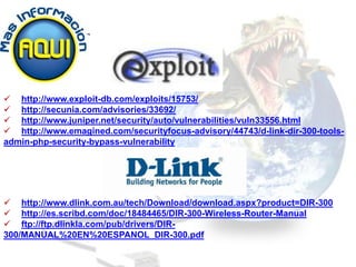  http://www.exploit-db.com/exploits/15753/
 http://secunia.com/advisories/33692/
 http://www.juniper.net/security/auto/vulnerabilities/vuln33556.html
 http://www.emagined.com/securityfocus-advisory/44743/d-link-dir-300-tools-
admin-php-security-bypass-vulnerability




 http://www.dlink.com.au/tech/Download/download.aspx?product=DIR-300
 http://es.scribd.com/doc/18484465/DIR-300-Wireless-Router-Manual
 ftp://ftp.dlinkla.com/pub/drivers/DIR-
300/MANUAL%20EN%20ESPANOL_DIR-300.pdf
 