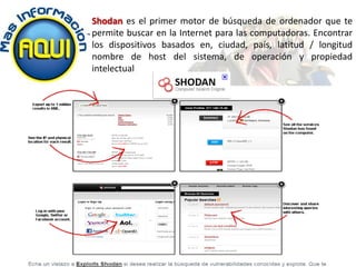 Shodan es el primer motor de búsqueda de ordenador que te
permite buscar en la Internet para las computadoras. Encontrar
los dispositivos basados ​en, ciudad, país, latitud / longitud
nombre de host del sistema, de operación y propiedad
intelectual
 