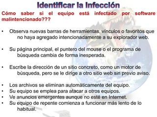 Cómo saber si el          equipo    está   infectado   por    software
malintencionado???

•   Observa nuevas barras de herramientas, vínculos o favoritos que
      no haya agregado intencionadamente a su explorador web.

•   Su página principal, el puntero del mouse o el programa de
       búsqueda cambia de forma inesperada.

•   Escribe la dirección de un sitio concreto, como un motor de
       búsqueda, pero se le dirige a otro sitio web sin previo aviso.

•   Los archivos se eliminan automáticamente del equipo.
•   Su equipo se emplea para atacar a otros equipos.
•   Ve anuncios emergentes aunque no esté en Internet.
•   Su equipo de repente comienza a funcionar más lento de lo
       habitual.
 