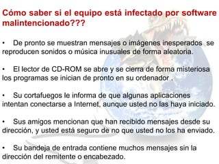 Cómo saber si el equipo está infectado por software
malintencionado???

• De pronto se muestran mensajes o imágenes inesperados se
reproducen sonidos o música inusuales de forma aleatoria.

• El lector de CD-ROM se abre y se cierra de forma misteriosa
los programas se inician de pronto en su ordenador .

• Su cortafuegos le informa de que algunas aplicaciones
intentan conectarse a Internet, aunque usted no las haya iniciado.

• Sus amigos mencionan que han recibido mensajes desde su
dirección, y usted está seguro de no que usted no los ha enviado.

• Su bandeja de entrada contiene muchos mensajes sin la
dirección del remitente o encabezado.
 