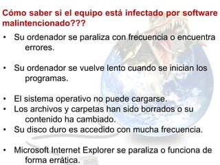 Cómo saber si el equipo está infectado por software
malintencionado???
• Su ordenador se paraliza con frecuencia o encuentra
    errores.

• Su ordenador se vuelve lento cuando se inician los
    programas.

• El sistema operativo no puede cargarse.
• Los archivos y carpetas han sido borrados o su
     contenido ha cambiado.
• Su disco duro es accedido con mucha frecuencia.

• Microsoft Internet Explorer se paraliza o funciona de
    forma errática.
 