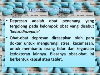 • Depresan adalah obat penenang yang
tergolong pada kelompok obat yang disebut
'benzodiazepine‘
• Obat-obat depresan diresepkan oleh para
dokter untuk mengurangi stres, kecemasan,
untuk membantu orang tidur dan kegunaan
kedokteran lainnya. Biasanya obat-obat ini
berbentuk kapsul atau tablet.
 