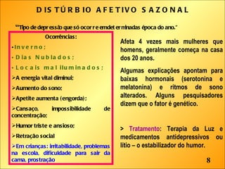 DISTÚRBIO AFETIVO SAZONAL “ Tipo de depressão que só ocorre em determinadas época do ano.” Ocorrências: Inverno; Dias Nublados; Locais mal iluminados; A energia vital diminui; Aumento do sono; Apetite aumenta (engorda); Cansaço, impossibilidade de concentração; Humor triste e ansioso; Retração social Em crianças: irritabilidade, problemas na escola, dificuldade para sair da cama, prostração Afeta 4 vezes mais mulheres que homens, geralmente começa na casa dos 20 anos.  Algumas explicações apontam para baixas hormonais (serotonina e melatonina) e ritmos de sono alterados. Alguns pesquisadores dizem que o fator é genético. >  Tratamento : Terapia da Luz e medicamentos antidepressivos ou lítio – o estabilizador do humor. 8 