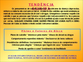 TENDÊNCIA SUICIDA Os pensamentos de suicídio podem ser um sintoma da doença depressiva, embora a maioria não costume se matar. A maioria dos suicidas apresentam doenças mentais ou consumo excessivo de álcool e drogas. Um equívoco comum a respeito do suicídio; e que as pessoas que falam a respeito não tentam cometê-lo. Se a pessoa que você ama falar sobre suicídio, ela estará pedindo ajuda e suas intenções podem ser sérias. QUALQUER CONVERSA SOBRE SUICÍDIO PRECISA SER LEVADA MUITO A SÉRIO. Pessoas de todas as idades e níveis sociais tentam se suicidar. Pistas e Fatores de Risco Plano de suicídio * Interesse pela morte * Abuso de álcool ou drogas Comportamento repentino violento * Desfazer-se de bens valiosos Providências definitivas (testamento) * Mudança brusca de comportamento (tristeza para alegria) * Crianças que fogem de casa * Isolamento Perda de apetite e sono* Sentimento de inutilidade AVALIAR: ESTADO CONJUGAL, IDADE e SEXO, ESTADO DE SAÚDE, FAMILIA DISFUNCIONAL, TENTATIVAS PRÉVIAS DE SUICIDIO, SUICIDIO DE OUTROS 