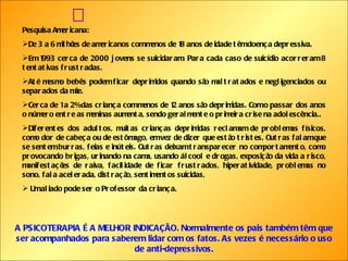  Pesquisa Americana: De 3 a 6 milhões de americanos com menos de 18 anos de idade têm doença depressiva. Em 1993 cerca de 2000 jovens se suicidaram. Para cada caso de suicídio acorreram 8 tentativas frustradas. Até mesmo bebês podem ficar deprimidos quando são maltratados e negligenciados ou separados da mãe. Cerca de 1 a 2% das criança com menos de 12 anos são deprimidas. Com o passar dos anos o número entre as meninas aumenta, sendo geralmente o primeira crise na adolescência.. Diferentes dos adultos, muitas crianças deprimidas reclamam de problemas físicos, como dor de cabeça ou de estômago, em vez de dizer que estão tristes. Outras falam que se sentem burras, feias e inúteis. Outras deixam transparecer no comportamento, como provocando brigas, urinando na cama, usando álcool e drogas, exposição da vida a risco, manifestações de raiva, facilidade de ficar frustrados, hiperatividade, problemas no sono, fala acelerada, distração, sentimentos suicidas, Um aliado pode ser o Professor da criança.  A PSICOTERAPIA É A MELHOR INDICAÇÃO. Normalmente os pais também têm que ser acompanhados para saberem lidar com os fatos. As vezes é necessário o uso de anti-depressivos. 