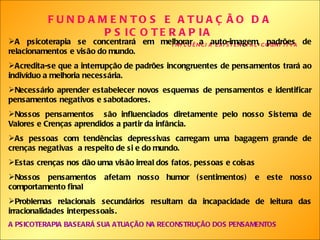 FUNDAMENTOS E ATUAÇÃO DA PSICOTERAPIA   INFLUÊNCIA EXISTENCIAL-COGNITIVA A psicoterapia se concentrará em melhorar a auto-imagem, padrões de relacionamentos e visão do mundo. Acredita-se que a interrupção de padrões incongruentes de pensamentos trará ao indivíduo a melhoria necessária. Necessário aprender estabelecer novos esquemas de pensamentos e identificar pensamentos negativos e sabotadores. Nossos pensamentos  são influenciados diretamente pelo nosso Sistema de Valores e Crenças aprendidos a partir da infância. As pessoas com tendências depressivas carregam uma bagagem grande de crenças negativas  a respeito de si e do mundo. Estas crenças nos dão uma visão irreal dos fatos, pessoas e coisas Nossos pensamentos afetam nosso humor (sentimentos) e este nosso comportamento final Problemas relacionais secundários resultam da incapacidade de leitura das irracionalidades interpessoais.  A PSICOTERAPIA BASEARÁ SUA ATUAÇÃO NA RECONSTRUÇÃO DOS PENSAMENTOS 