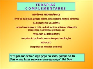 TERAPIAS COMPLEMENTARES REMÉDIOS FITOTERÁPICOS (erva-de-são-joão, ginkgo biloba, erva cidreira, hortelã pimenta) ALIMENTAÇÃO SAUDÁVEL (abandonar álcool e café, reduzir açúcar, eliminar alimentos industriais e alimentos gordurosos) TERAPIAS ALTERNATIVAS (respiração profunda, massoterapia, meditação) REPOUSO  (respeitar os horários do sono)  “ Em paz me deito e logo pego no sono, porque só Tu Senhor me fazes repousar em segurança.” Rei Davi 