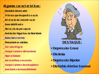 Algumas características: Desânimo devastador Tristeza que incapacita a ação Alteração da concentração Sono debilitante Distorção da percepção Avaliações Negativas da Realidade Baixo Auto-estima Pensamentos suicidas Extrema Alegria Comportamento disfuncional Hiperatividade Autoconfiança excessiva Comportamento inconseqüente Sentimento de invencibilidade DESTAQUE: Depressão Grave Distimia Depressão Bipolar Distúrbio Afetivo Sazonal 