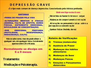 DEPRESSÃO GRAVE É o tipo mais comum de doença depressiva. Caracterizada pela tristeza profunda.   SINTOMAS PERDA DO PRAZER PELA VIDA ALTERAÇÕES MENTAIS E FÍSICAS (INSÔNIA, FALTA DE APETITE, DORES FÍSICAS, SOFRIMENTO EMOCIONAL, DIFICULDADE DE CONCENTRAÇÃO) DOR EMOCIONAL PROFUNDA (INUTILIDADE, DESESPERANÇA, INSEGURANÇA, CULPA) Não se sabe como, mas ela pode afetar a qualquer um, em qualquer hora. Geralmente aparece entre 25 e 44 anos. Normalmente se dissipa em 6 a 9 meses Síndrome Depressiva Grave: Distúrbios no humor(tristeza e  culpa) Mudanças de comportamento (retração) Alterações no pensamento (atua  sobre a percepção e a concentração) Queixas físicas (insônia, dores) Roteiro de Verificação: Tristeza (melancolia) Ausência do Prazer Mudanças dos hábitos alimentares Mudanças do Sono Mudanças Físicas Emoções e Pensamentos distorcidos Tratamento: Medicação e Psicoterapia. 