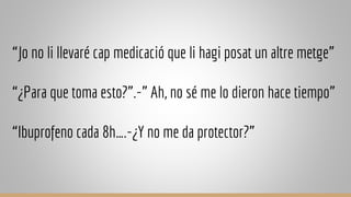 “Jo no li llevaré cap medicació que li hagi posat un altre metge”
“¿Para que toma esto?”.-” Ah, no sé me lo dieron hace tiempo”
“Ibuprofeno cada 8h….-¿Y no me da protector?”
 