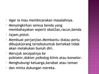  Agar ia mau membicarakan masalahnya.
 Menyingkirkan semua benda yang
membahayakan seperti obat2an,racun,benda
 tajam,pistol.
 Membuat perjanjian.Membantu (kalau perlu
dibujuk)orang tersebutuntuk bertekad tidak
akan melakukan bunuh diri.
 Merujuk secepatnya ke
psikiater,dokter,psikolog klinis atau konselor.
 Menghubungi keluarga,kerabat atau teman
 dan minta dukungan mereka.
 