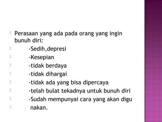  Perasaan yang ada pada orang yang ingin
bunuh diri:
 -Sedih,depresi
 -Kesepian
 -tidak berdaya
 -tidak dihargai
 -tidak ada yang bisa dipercaya
 -telah bulat tekadnya untuk bunuh diri
 -Sudah mempunyai cara yang akan digu
 nakan.
 