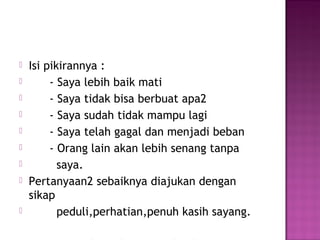 Isi pikirannya :
 - Saya lebih baik mati
 - Saya tidak bisa berbuat apa2
 - Saya sudah tidak mampu lagi
 - Saya telah gagal dan menjadi beban
 - Orang lain akan lebih senang tanpa
 saya.
 Pertanyaan2 sebaiknya diajukan dengan
sikap
 peduli,perhatian,penuh kasih sayang.
 