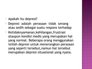  Apakah itu depresi?
 Depresi adalah perasaan tidak senang
atau sedih sebagai suatu respons terhadap
 Ketidaknyamanan,kehilangan,frustrasi
ataupun kondisi medis yang merupakan hal
yang normal. Beberapa orang menggunakan
istilah depresi untuk menerangkan perasaan
yang seperti tersebut,namun hal tersebut
merupakan depresi situasional yang nyata.
 