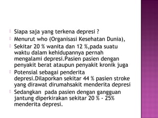  Siapa saja yang terkena depresi ?
 Menurut who (Organisasi Kesehatan Dunia),
 Sekitar 20 % wanita dan 12 %,pada suatu
waktu dalam kehidupannya pernah
mengalami depresi.Pasien pasien dengan
penyakit berat ataupun penyakit kronik juga
 Potensial sebagai penderita
depresi.Dilaporkan sekitar 44 % pasien stroke
yang dirawat dirumahsakit menderita depresi
 Sedangkan pada pasien dengan gangguan
jantung diperkirakan sekitar 20 % - 25%
menderita depresi.
 