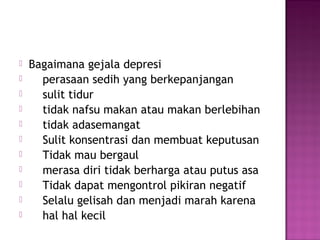  Bagaimana gejala depresi
 perasaan sedih yang berkepanjangan
 sulit tidur
 tidak nafsu makan atau makan berlebihan
 tidak adasemangat
 Sulit konsentrasi dan membuat keputusan
 Tidak mau bergaul
 merasa diri tidak berharga atau putus asa
 Tidak dapat mengontrol pikiran negatif
 Selalu gelisah dan menjadi marah karena
 hal hal kecil
 