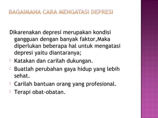 Dikarenakan depresi merupakan kondisi
gangguan dengan banyak faktor,Maka
diperlukan beberapa hal untuk mengatasi
depresi yaitu diantaranya;
 Katakan dan carilah dukungan.
 Buatlah perubahan gaya hidup yang lebih
sehat.
 Carilah bantuan orang yang profesional.
 Terapi obat-obatan.
 
