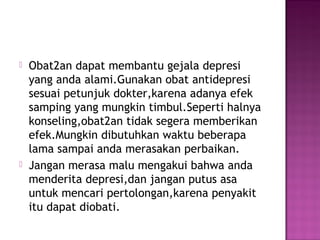  Obat2an dapat membantu gejala depresi
yang anda alami.Gunakan obat antidepresi
sesuai petunjuk dokter,karena adanya efek
samping yang mungkin timbul.Seperti halnya
konseling,obat2an tidak segera memberikan
efek.Mungkin dibutuhkan waktu beberapa
lama sampai anda merasakan perbaikan.
 Jangan merasa malu mengakui bahwa anda
menderita depresi,dan jangan putus asa
untuk mencari pertolongan,karena penyakit
itu dapat diobati.
 