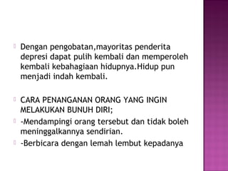  Dengan pengobatan,mayoritas penderita
depresi dapat pulih kembali dan memperoleh
kembali kebahagiaan hidupnya.Hidup pun
menjadi indah kembali.
 CARA PENANGANAN ORANG YANG INGIN
MELAKUKAN BUNUH DIRI;
 -Mendampingi orang tersebut dan tidak boleh
meninggalkannya sendirian.
 -Berbicara dengan lemah lembut kepadanya
 