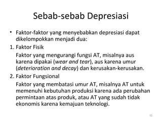 Sebab-sebab Depresiasi
• Faktor-faktor yang menyebabkan depresiasi dapat
dikelompokkan menjadi dua:
1. Faktor Fisik
Faktor yang mengurangi fungsi AT, misalnya aus
karena dipakai (wear and tear), aus karena umur
(deterioration and decay) dan kerusakan-kerusakan.
2. Faktor Fungsional
Faktor yang membatasi umur AT, misalnya AT untuk
memenuhi kebutuhan produksi karena ada perubahan
permintaan atas produk, atau AT yang sudah tidak
ekonomis karena kemajuan teknologi.
10
 
