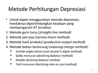 Metode Perhitungan Depresiasi
• Untuk dapat menggunakan metode depresiasi,
hendaknya dipertimbangkan keadaan yang
mempengaruhi AT tersebut:
1. Metode garis lurus (straight-line method)
2. Metode jam jasa (service-hours method)
3. Metode hasil produksi (productive-output method)
4. Metode beban berkurang (reducing-charge method):
 Jumlah angka tahun (sum of year’s-digits method)
 Saldo menurun (declining balance method)
 Double declining balance method
 Tarif menurun (declining rate on cost method)
13
 