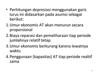 • Perhitungan depresiasi menggunakan garis
lurus ini didasarkan pada asumsi sebagai
berikut:
1.Umur ekonomis AT akan menurun secara
proporsional
2.Biaya reparasi dan pemeliharaan tiap periode
jumlahnya relatif tetap
3.Umur ekonomis berkurang karena lewatnya
waktu
4.Penggunaan (kapasitas) AT tiap periode realtif
sama
17
 