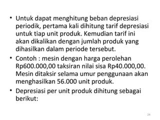 • Untuk dapat menghitung beban depresiasi
periodik, pertama kali dihitung tarif depresiasi
untuk tiap unit produk. Kemudian tarif ini
akan dikalikan dengan jumlah produk yang
dihasilkan dalam periode tersebut.
• Contoh : mesin dengan harga perolehan
Rp600.000,00 taksiran nilai sisa Rp40.000,00.
Mesin ditaksir selama umur penggunaan akan
menghasilkan 56.000 unit produk.
• Depresiasi per unit produk dihitung sebagai
berikut:
24
 