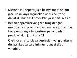 • Metode ini, seperti juga halnya metode jam
jasa, sebaiknya digunakan untuk AT yang
dapat diukur hasil produksinya seperti mesin.
• Beban depresiasi yang dihitung dengan
metode hasil produksi dan jam jasa jumlahnya
tiap periodenya tergantung pada jumlah
produksi dan jam kerja AT.
• Oleh karena itu biaya depresiasi yang dihitung
dengan kedua cara ini mempunyai sifat
variabel.
28
 