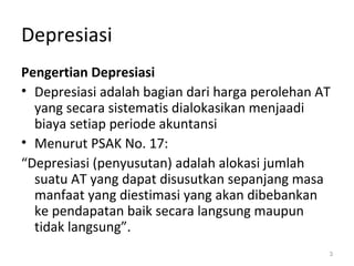 Depresiasi
Pengertian Depresiasi
• Depresiasi adalah bagian dari harga perolehan AT
yang secara sistematis dialokasikan menjaadi
biaya setiap periode akuntansi
• Menurut PSAK No. 17:
“Depresiasi (penyusutan) adalah alokasi jumlah
suatu AT yang dapat disusutkan sepanjang masa
manfaat yang diestimasi yang akan dibebankan
ke pendapatan baik secara langsung maupun
tidak langsung”.
3
 